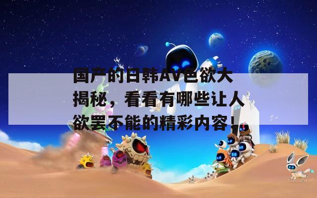 國產(chǎn)的日韓AV色欲大揭秘，看看有哪些讓人欲罷不能的精彩內(nèi)容！