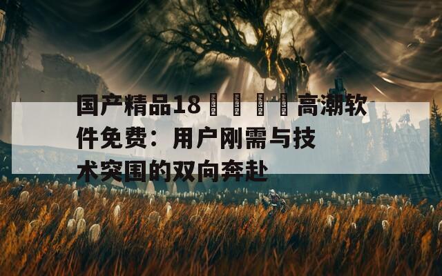 國(guó)產(chǎn)精品18??高潮軟件免費(fèi)：用戶(hù)剛需與技術(shù)突圍的雙向奔赴