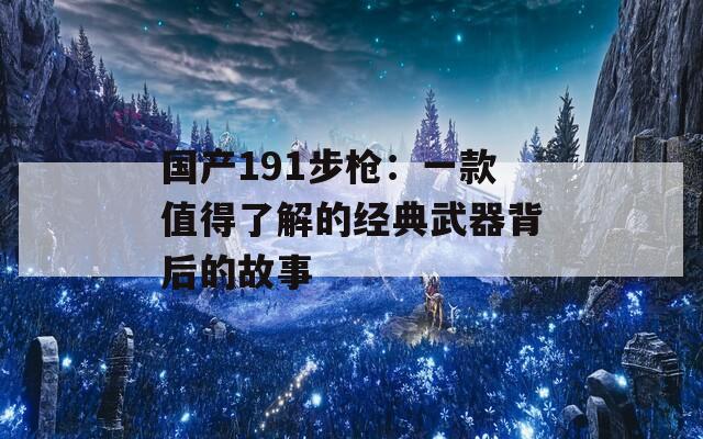 國(guó)產(chǎn)191步槍：一款值得了解的經(jīng)典武器背后的故事