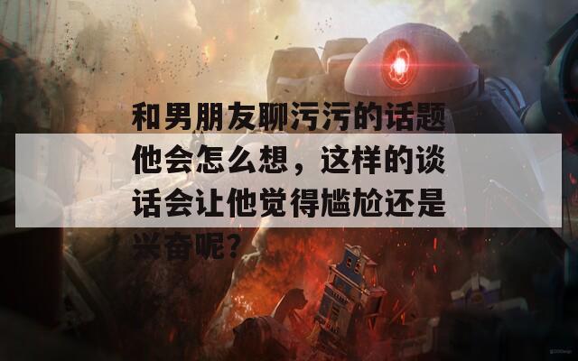和男朋友聊污污的話題他會(huì)怎么想，這樣的談話會(huì)讓他覺得尷尬還是興奮呢？