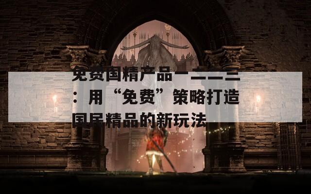 免費(fèi)國精產(chǎn)品一二二三：用“免費(fèi)”策略打造國民精品的新玩法