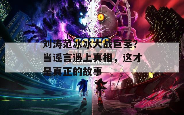 劉濤范冰冰大戰(zhàn)巨莖？當謠言遇上真相，這才是真正的故事