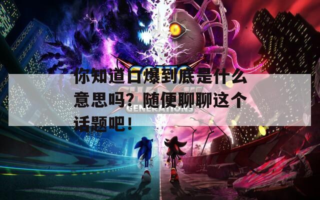 你知道口爆到底是什么意思嗎？隨便聊聊這個(gè)話題吧！