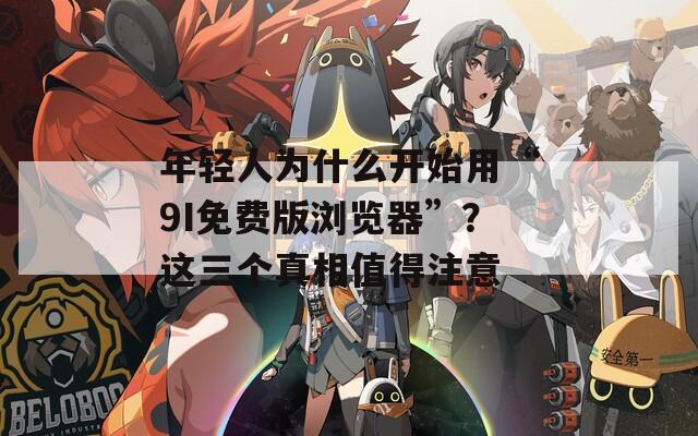 年輕人為什么開始用“9I免費版瀏覽器”？這三個真相值得注意