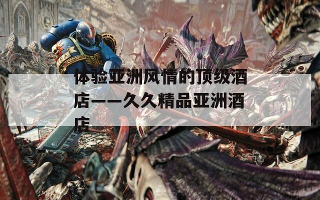 體驗(yàn)亞洲風(fēng)情的頂級(jí)酒店——久久精品亞洲酒店