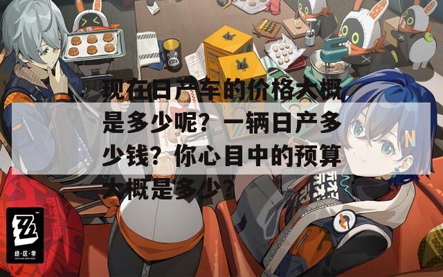 現(xiàn)在日產(chǎn)車的價(jià)格大概是多少呢？一輛日產(chǎn)多少錢？你心目中的預(yù)算大概是多少？