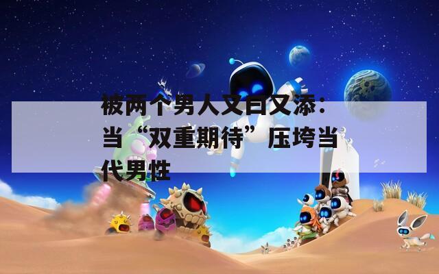 被兩個男人又曰又添：當(dāng)“雙重期待”壓垮當(dāng)代男性