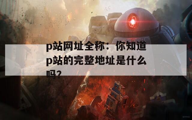 p站網(wǎng)址全稱：你知道p站的完整地址是什么嗎？