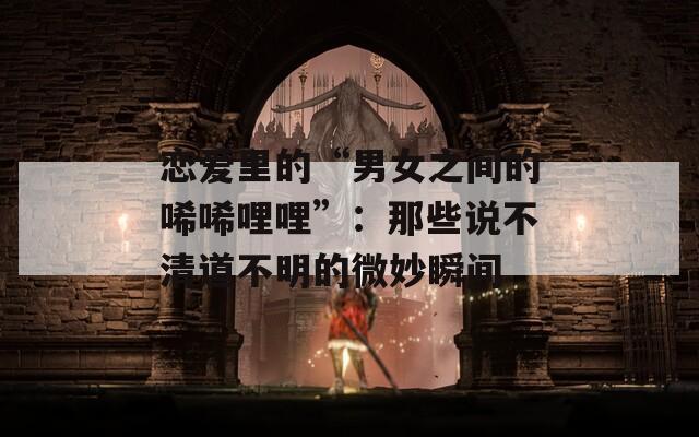 戀愛里的“男女之間的唏唏哩哩”：那些說不清道不明的微妙瞬間