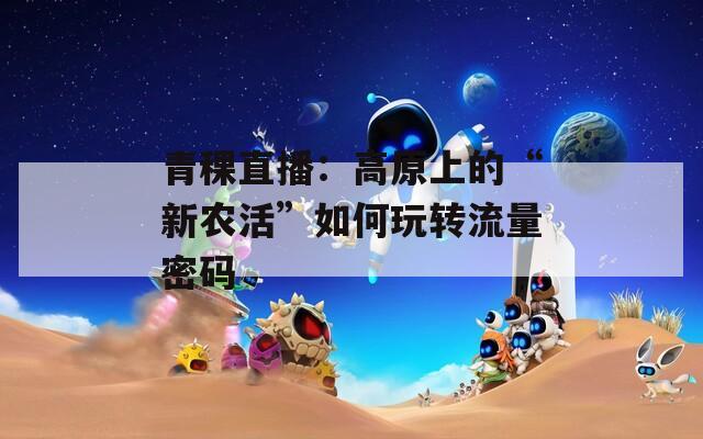青稞直播：高原上的“新農(nóng)活”如何玩轉(zhuǎn)流量密碼