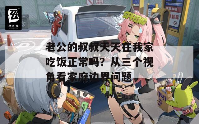 老公的叔叔天天在我家吃飯正常嗎？從三個(gè)視角看家庭邊界問題