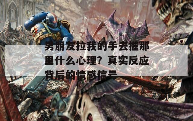 男朋友拉我的手去握那里什么心理？真實(shí)反應(yīng)背后的情感信號(hào)