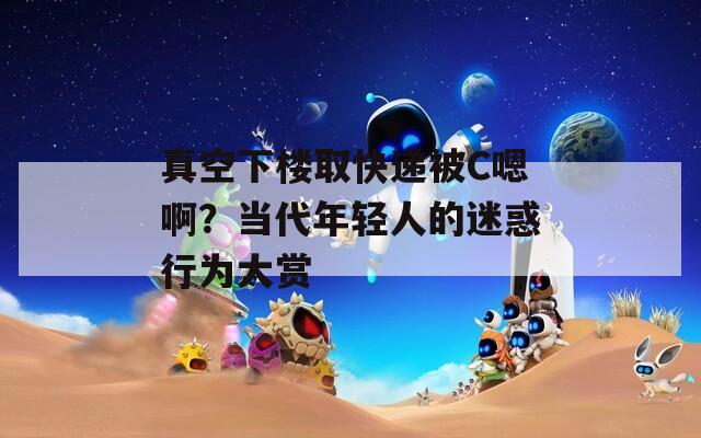 真空下樓取快遞被C嗯啊？當代年輕人的迷惑行為大賞