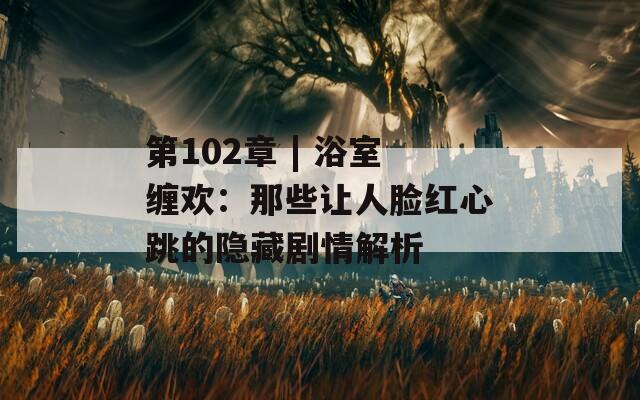 第102章 | 浴室纏歡：那些讓人臉紅心跳的隱藏劇情解析