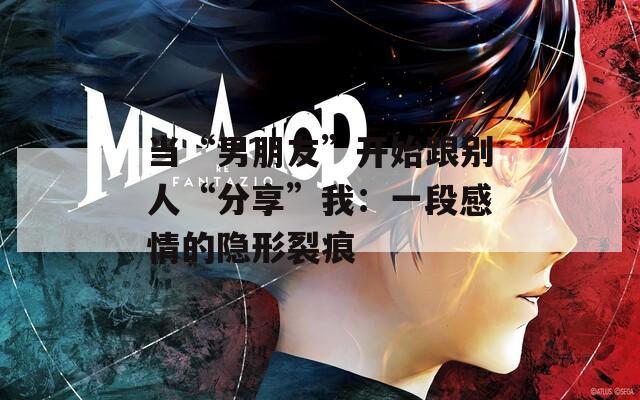 當(dāng)“男朋友”開(kāi)始跟別人“分享”我：一段感情的隱形裂痕