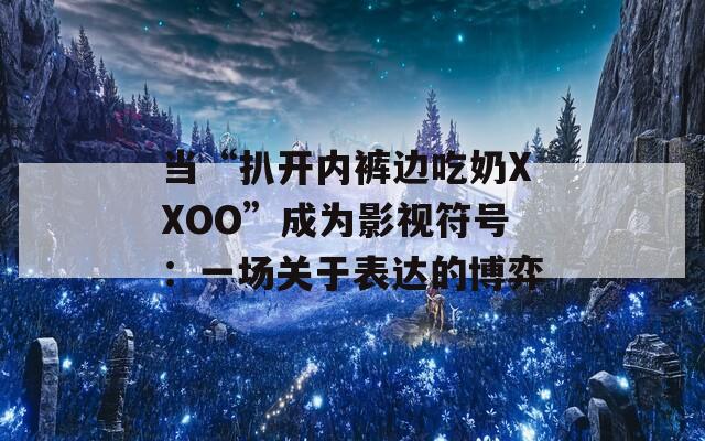 當(dāng)“扒開內(nèi)褲邊吃奶XXOO”成為影視符號(hào)：一場(chǎng)關(guān)于表達(dá)的博弈