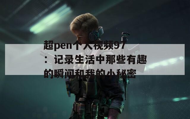 超pen個(gè)人視頻97：記錄生活中那些有趣的瞬間和我的小秘密