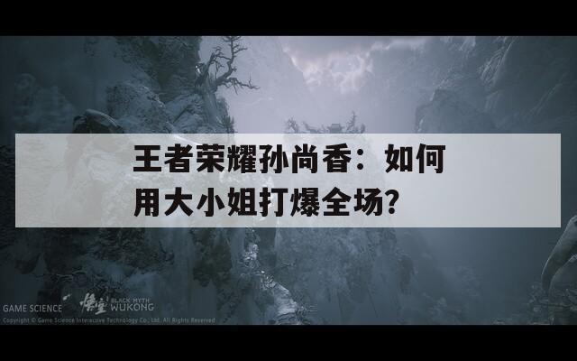王者榮耀孫尚香：如何用大小姐打爆全場(chǎng)？