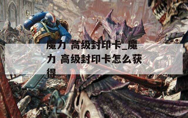 魔力 高級(jí)封印卡_魔力 高級(jí)封印卡怎么獲得