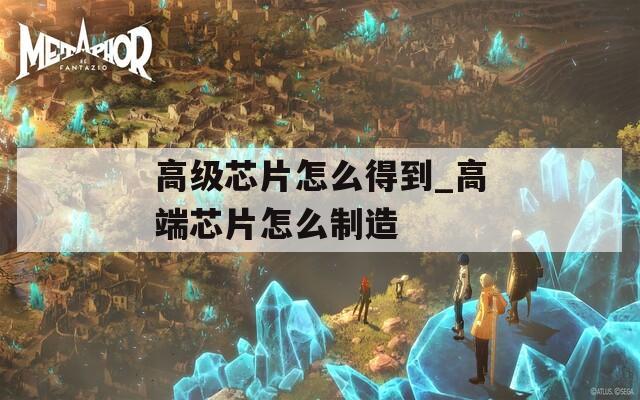 高級(jí)芯片怎么得到_高端芯片怎么制造