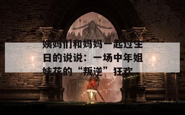 姨媽們和媽媽一起過生日的說說：一場中年姐妹花的“叛逆”狂歡