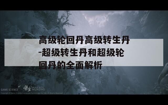 高級輪回丹高級轉(zhuǎn)生丹-超級轉(zhuǎn)生丹和超級輪回丹的全面解析
