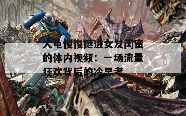 大龜慢慢挺進(jìn)女友閨蜜的體內(nèi)視頻：一場(chǎng)流量狂歡背后的冷思考