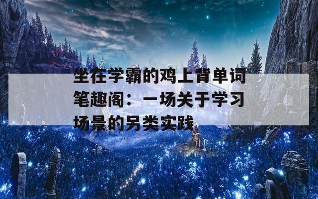 坐在學(xué)霸的雞上背單詞筆趣閣：一場(chǎng)關(guān)于學(xué)習(xí)場(chǎng)景的另類(lèi)實(shí)踐