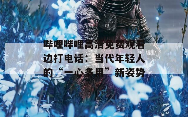 嗶哩嗶哩高清免費觀看邊打電話：當代年輕人的“一心多用”新姿勢