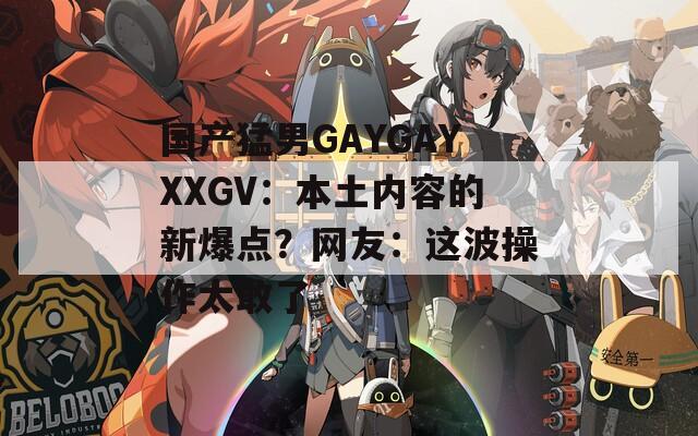 國產(chǎn)猛男GAYGAYXXGV：本土內(nèi)容的新爆點(diǎn)？網(wǎng)友：這波操作太敢了