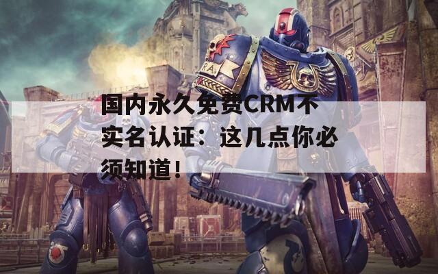 國內(nèi)永久免費CRM不實名認證：這幾點你必須知道！
