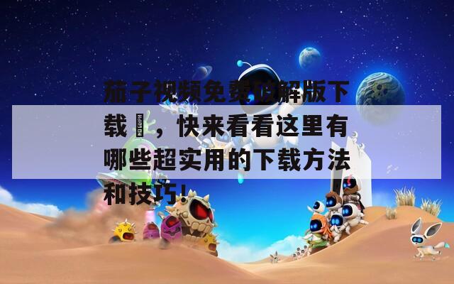 茄子視頻免費(fèi)破解版下載汅，快來看看這里有哪些超實(shí)用的下載方法和技巧！