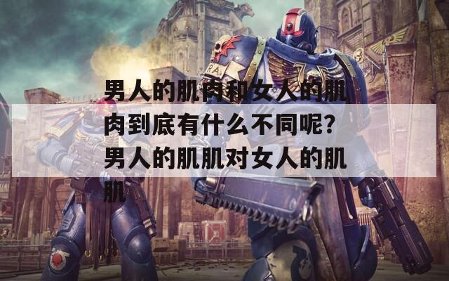 男人的肌肉和女人的肌肉到底有什么不同呢？男人的肌肌對女人的肌肌