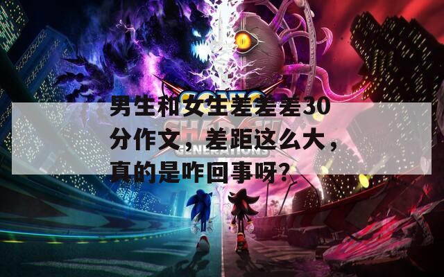 男生和女生差差差30分作文，差距這么大，真的是咋回事呀？