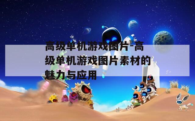 高級(jí)單機(jī)游戲圖片-高級(jí)單機(jī)游戲圖片素材的魅力與應(yīng)用