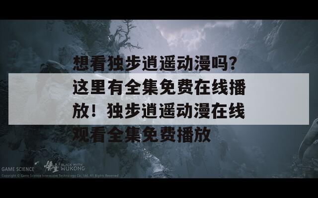 想看獨(dú)步逍遙動漫嗎？這里有全集免費(fèi)在線播放！獨(dú)步逍遙動漫在線觀看全集免費(fèi)播放