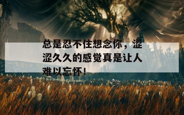 總是忍不住想念你，澀澀久久的感覺真是讓人難以忘懷！