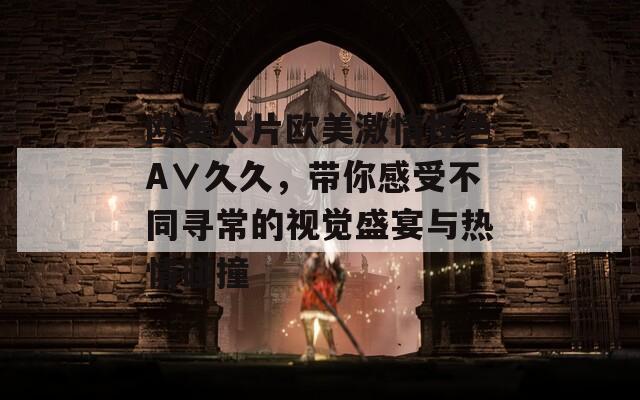 歐美大片歐美激情性色A∨久久，帶你感受不同尋常的視覺盛宴與熱情碰撞
