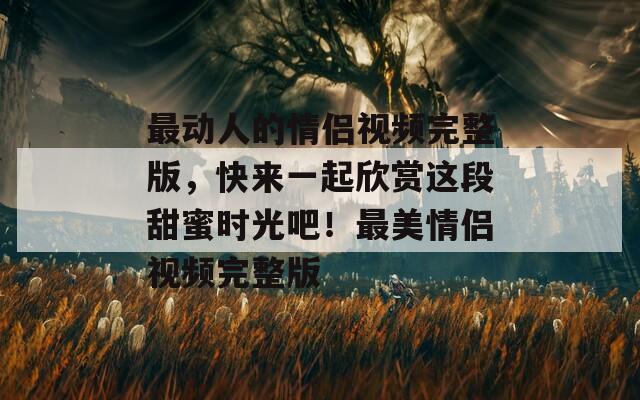 最動(dòng)人的情侶視頻完整版，快來一起欣賞這段甜蜜時(shí)光吧！最美情侶視頻完整版