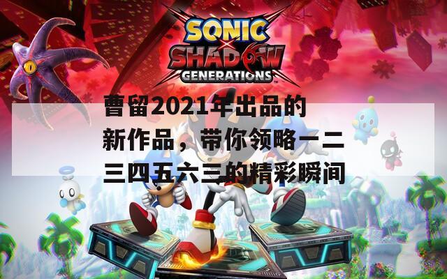 曹留2021年出品的新作品，帶你領(lǐng)略一二三四五六三的精彩瞬間