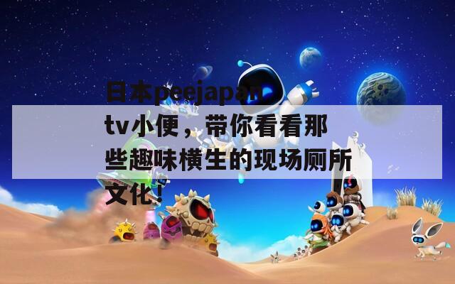 日本peejapantv小便，帶你看看那些趣味橫生的現(xiàn)場廁所文化！