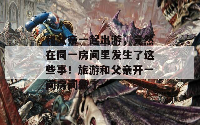 和父親一起出游，竟然在同一房間里發(fā)生了這些事！旅游和父親開一間房間做了
