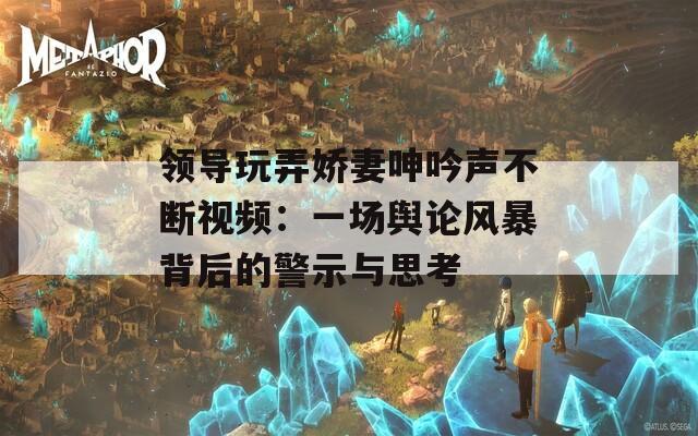領(lǐng)導(dǎo)玩弄嬌妻呻吟聲不斷視頻：一場(chǎng)輿論風(fēng)暴背后的警示與思考