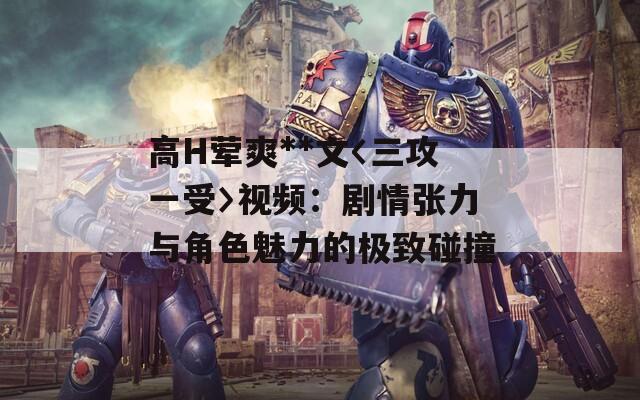 高H葷爽**文〈三攻一受〉視頻：劇情張力與角色魅力的極致碰撞