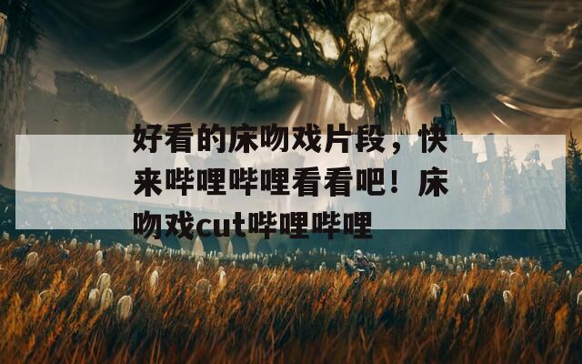 好看的床吻戲片段，快來嗶哩嗶哩看看吧！床吻戲cut嗶哩嗶哩