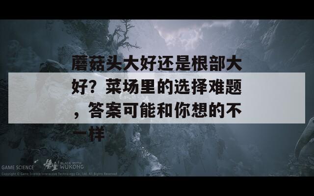 蘑菇頭大好還是根部大好？菜場里的選擇難題，答案可能和你想的不一樣