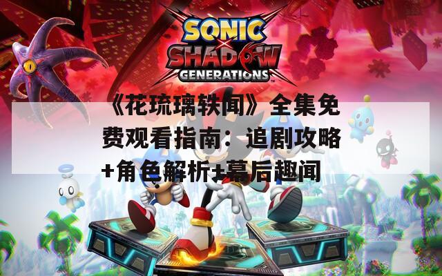 《花琉璃軼聞》全集免費(fèi)觀看指南：追劇攻略+角色解析+幕后趣聞