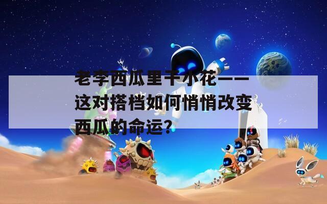 老李西瓜里干小花——這對搭檔如何悄悄改變西瓜的命運？