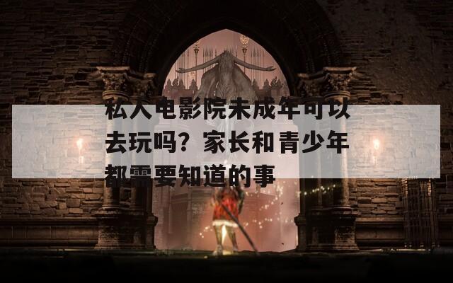 私人電影院未成年可以去玩嗎？家長(zhǎng)和青少年都需要知道的事