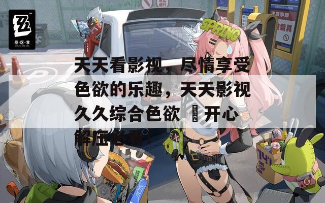 天天看影視，盡情享受色欲的樂趣，天天影視久久綜合色欲 ?開心解壓必看！